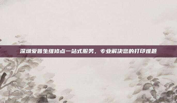 深圳爱普生维修点一站式服务，专业解决您的打印难题
