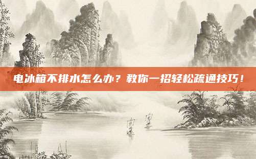 电冰箱不排水怎么办？教你一招轻松疏通技巧！