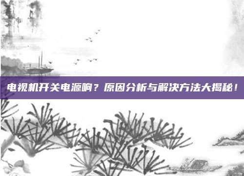 电视机开关电源响?原因分析与解决方法大揭秘!