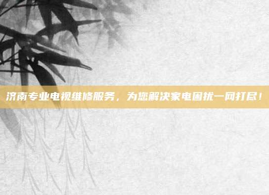 济南专业电视维修服务，为您解决家电困扰一网打尽！