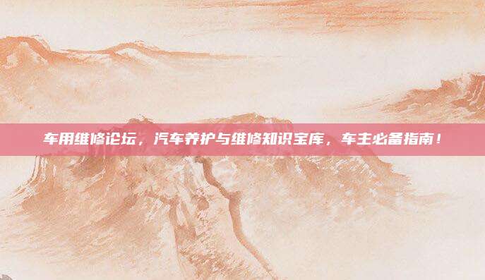 车用维修论坛，汽车养护与维修知识宝库，车主必备指南！