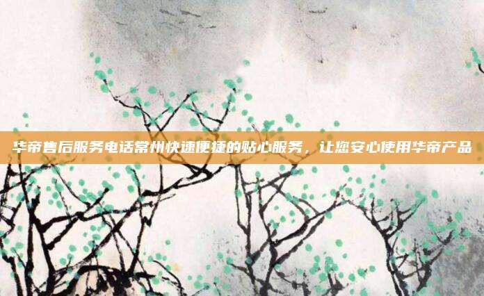 华帝售后服务电话常州快速便捷的贴心服务，让您安心使用华帝产品