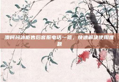 澳柯玛冰柜售后客服电话一览，快速解决使用难题