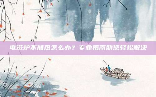 电滋炉不加热怎么办？专业指南助您轻松解决