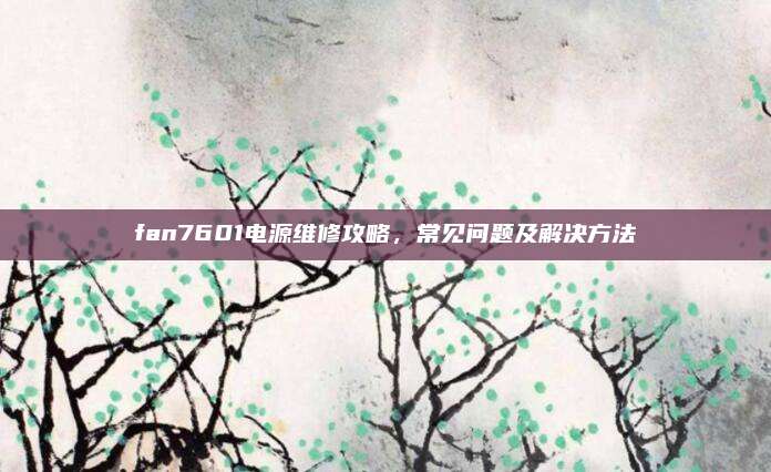 fan7601电源维修攻略，常见问题及解决方法