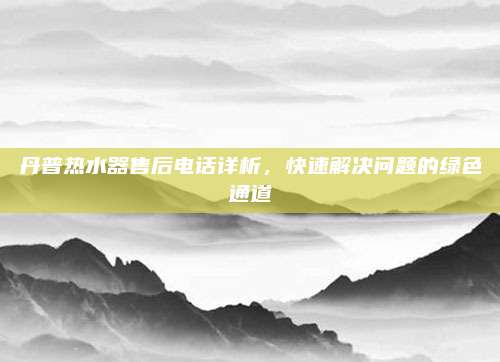 丹普热水器售后电话详析，快速解决问题的绿色通道