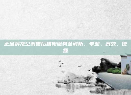 正定科龙空调售后维修服务全解析，专业、高效、便捷