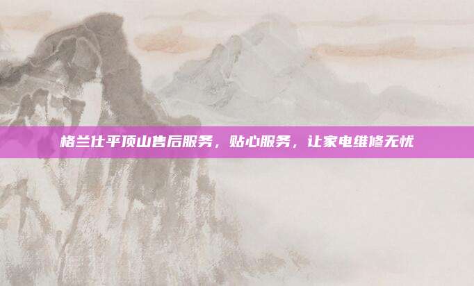 格兰仕平顶山售后服务，贴心服务，让家电维修无忧