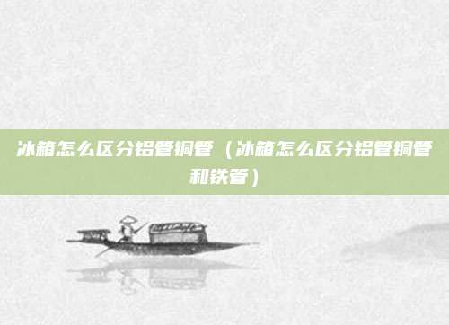 冰箱怎么区分铝管铜管（冰箱怎么区分铝管铜管和铁管）
