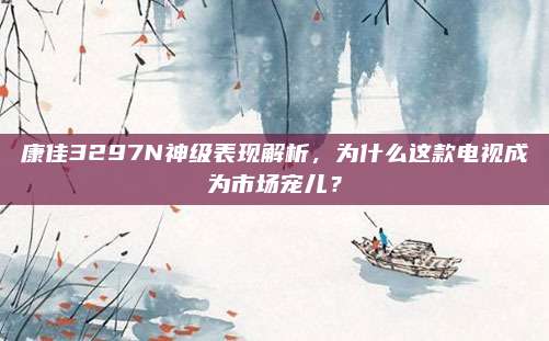 康佳3297N神级表现解析，为什么这款电视成为市场宠儿？