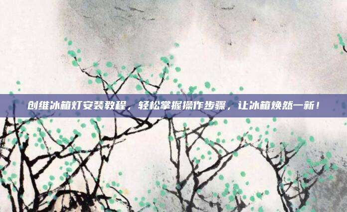 创维冰箱灯安装教程，轻松掌握操作步骤，让冰箱焕然一新！