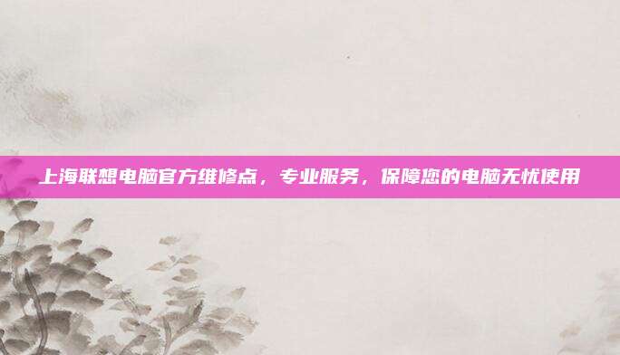 上海联想电脑官方维修点，专业服务，保障您的电脑无忧使用