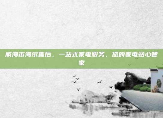 威海市海尔售后，一站式家电服务，您的家电贴心管家