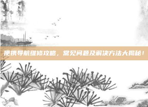便携导航维修攻略，常见问题及解决方法大揭秘！