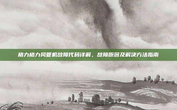 格力格力风管机故障代码详解，故障原因及解决方法指南