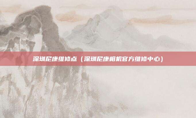 深圳尼康维修点（深圳尼康相机官方维修中心）