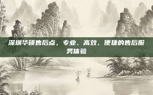 深圳华硕售后点，专业、高效、便捷的售后服务体验