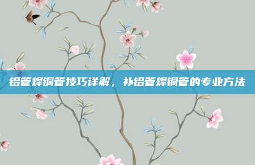 铝管焊铜管技巧详解，补铝管焊铜管的专业方法