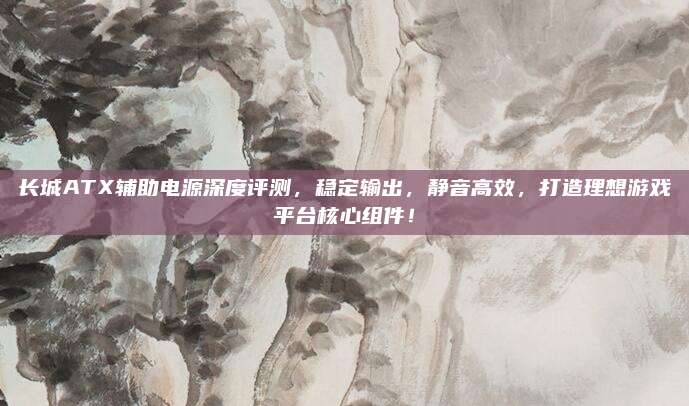 长城ATX辅助电源深度评测，稳定输出，静音高效，打造理想游戏平台核心组件！