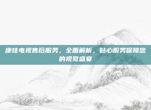 康佳电视售后服务，全面解析，贴心服务保障您的视觉盛宴