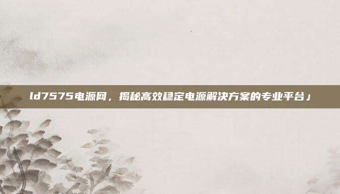 ld7575电源网，揭秘高效稳定电源解决方案的专业平台」