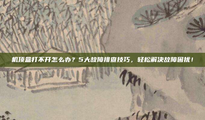 机顶盒打不开怎么办？5大故障排查技巧，轻松解决故障困扰！