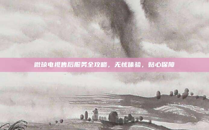 微琼电视售后服务全攻略，无忧体验，贴心保障