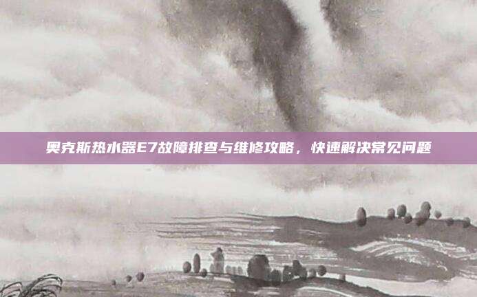 奥克斯热水器E7故障排查与维修攻略,快速解决常见问题