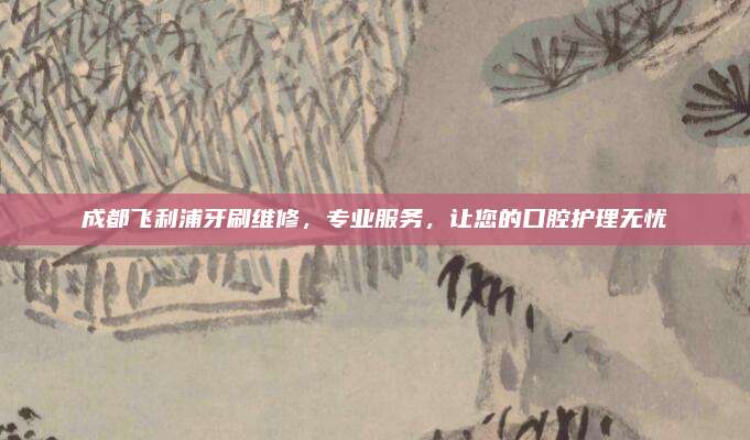 成都飞利浦牙刷维修,专业服务,让您的口腔护理无忧