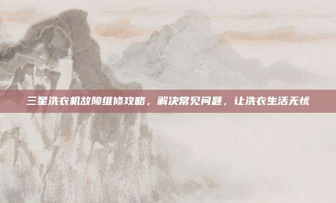 三星洗衣机故障维修攻略，解决常见问题，让洗衣生活无忧