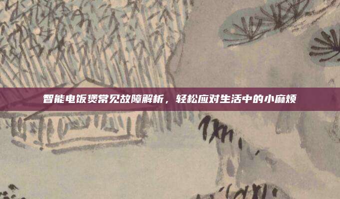 智能电饭煲常见故障解析,轻松应对生活中的小麻烦