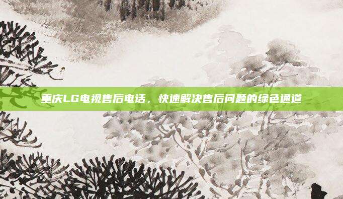 重庆LG电视售后电话，快速解决售后问题的绿色通道