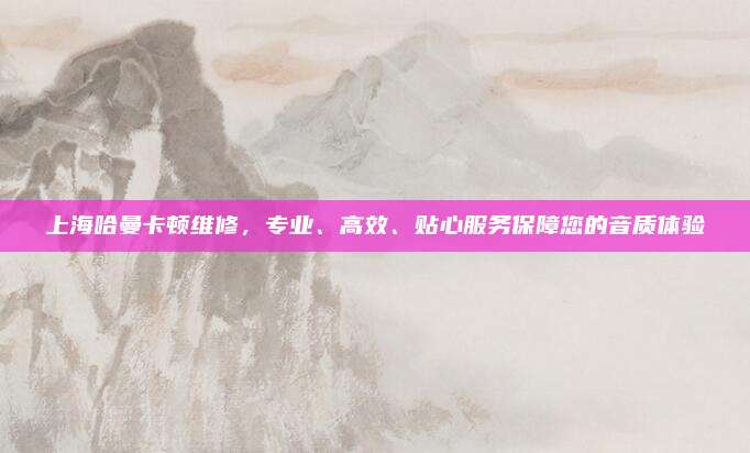 上海哈曼卡顿维修，专业、高效、贴心服务保障您的音质体验