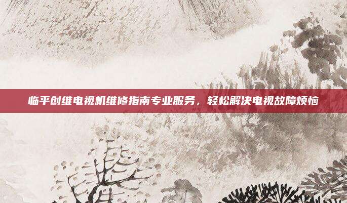 临平创维电视机维修指南专业服务，轻松解决电视故障烦恼
