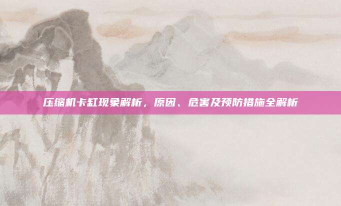 压缩机卡缸现象解析，原因、危害及预防措施全解析