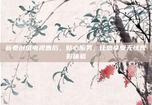 新泰创维电视售后，贴心服务，让您享受无忧观影体验