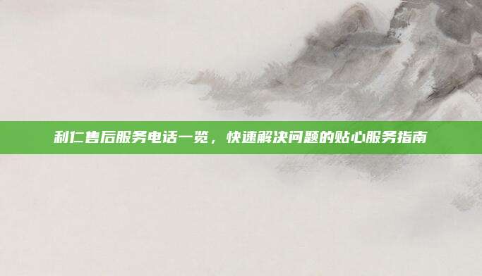 利仁售后服务电话一览，快速解决问题的贴心服务指南