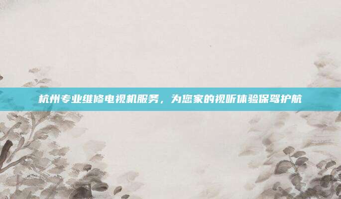 杭州专业维修电视机服务，为您家的视听体验保驾护航