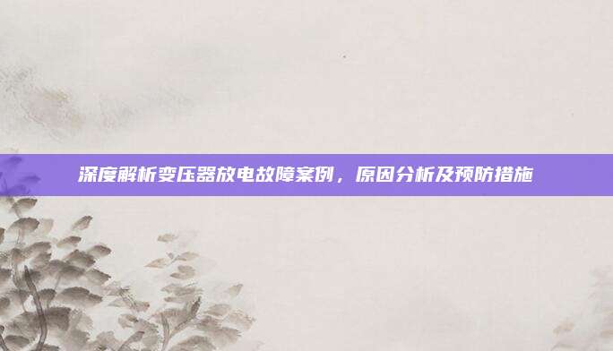 深度解析变压器放电故障案例，原因分析及预防措施