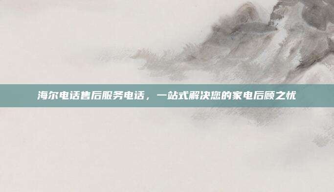 海尔电话售后服务电话，一站式解决您的家电后顾之忧