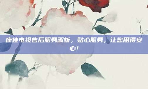 康佳电视售后服务解析，贴心服务，让您用得安心！
