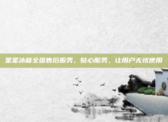 星星冰箱全国售后服务，贴心服务，让用户无忧使用