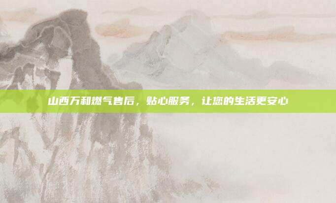 山西万和燃气售后，贴心服务，让您的生活更安心