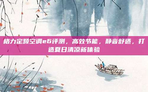 格力定频空调e6评测，高效节能，静音舒适，打造夏日清凉新体验