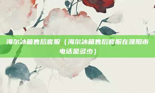 海尔冰箱售后客服（海尔冰箱售后客服在濮阳市电话是多少）