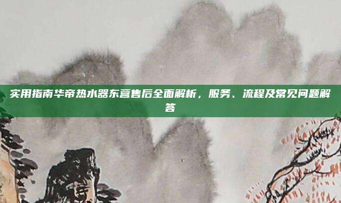实用指南华帝热水器东营售后全面解析，服务、流程及常见问题解答