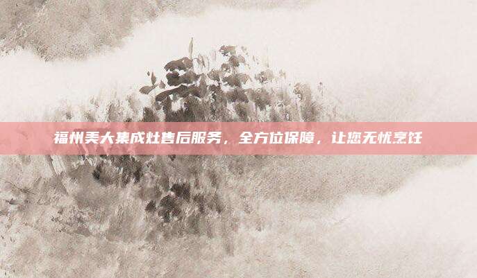 福州美大集成灶售后服务，全方位保障，让您无忧烹饪
