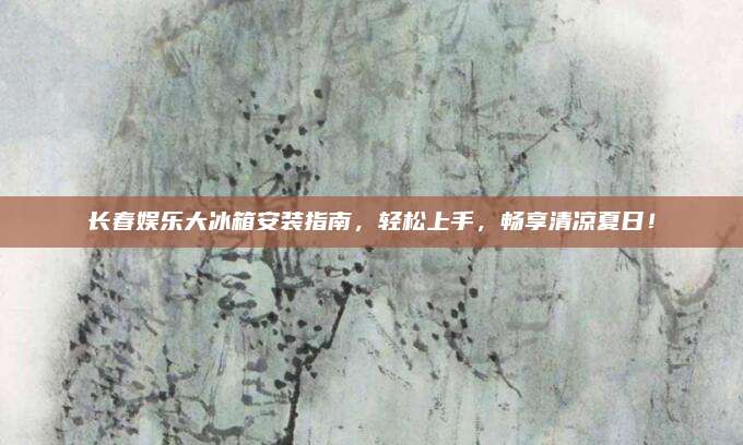 长春娱乐大冰箱安装指南，轻松上手，畅享清凉夏日！