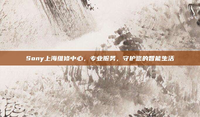 Sony上海维修中心，专业服务，守护您的智能生活