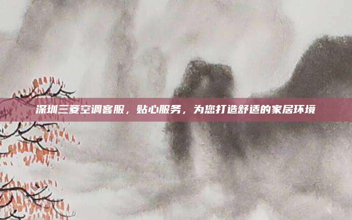 深圳三菱空调客服，贴心服务，为您打造舒适的家居环境